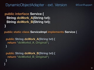 DynamicObjectAdapter - ext. Version
56
@SvenRuppert
public interface Service { 
String doWork_A(String txt); 
String doWork_B(String txt); 
}
public static class ServiceImpl implements Service { 
 
public String doWork_A(String txt) { 
return "doWorkd_A_Original"; 
} 
 
public String doWork_B(String txt) { 
return "doWorkd_B_Original"; 
} 
}
 