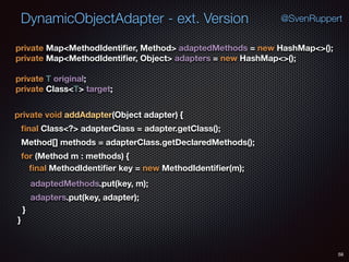 DynamicObjectAdapter - ext. Version
58
@SvenRuppert
private Map<MethodIdentiﬁer, Method> adaptedMethods = new HashMap<>(); 
private Map<MethodIdentiﬁer, Object> adapters = new HashMap<>(); 
 
private T original; 
private Class<T> target;
} 
}
private void addAdapter(Object adapter) {
ﬁnal Class<?> adapterClass = adapter.getClass();
Method[] methods = adapterClass.getDeclaredMethods();
for (Method m : methods) {
ﬁnal MethodIdentiﬁer key = new MethodIdentiﬁer(m);
adaptedMethods.put(key, m);
adapters.put(key, adapter);
 