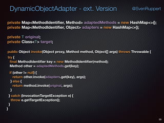 DynamicObjectAdapter - ext. Version
59
@SvenRuppert
private Map<MethodIdentiﬁer, Method> adaptedMethods = new HashMap<>(); 
private Map<MethodIdentiﬁer, Object> adapters = new HashMap<>(); 
 
private T original; 
private Class<T> target;
} catch (InvocationTargetException e) { 
throw e.getTargetException(); 
} 
}
public Object invoke(Object proxy, Method method, Object[] args) throws Throwable {
try { 
ﬁnal MethodIdentiﬁer key = new MethodIdentiﬁer(method); 
Method other = adaptedMethods.get(key);
if (other != null) { 
return other.invoke(adapters.get(key), args); 
} else { 
return method.invoke(original, args); 
} 
 