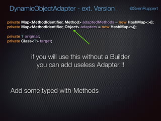 DynamicObjectAdapter - ext. Version @SvenRuppert
private Map<MethodIdentiﬁer, Method> adaptedMethods = new HashMap<>(); 
private Map<MethodIdentiﬁer, Object> adapters = new HashMap<>(); 
 
private T original; 
private Class<T> target;
if you will use this without a Builder
you can add useless Adapter !!
Add some typed with-Methods
 