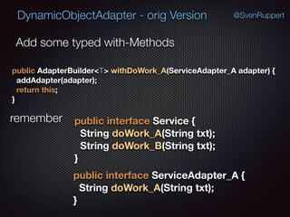 DynamicObjectAdapter - orig Version @SvenRuppert
Add some typed with-Methods
public AdapterBuilder<T> withDoWork_A(ServiceAdapter_A adapter) { 
addAdapter(adapter); 
return this; 
}
remember public interface Service { 
String doWork_A(String txt); 
String doWork_B(String txt); 
}
public interface ServiceAdapter_A { 
String doWork_A(String txt); 
} 
 