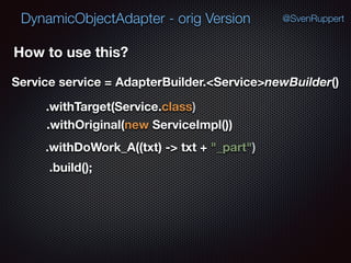 DynamicObjectAdapter - orig Version @SvenRuppert
.build();
How to use this?
Service service = AdapterBuilder.<Service>newBuilder()
.withTarget(Service.class)
.withOriginal(new ServiceImpl())
.withDoWork_A((txt) -> txt + "_part")
 