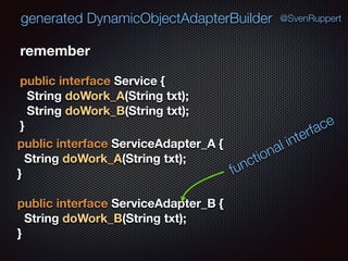 generated DynamicObjectAdapterBuilder @SvenRuppert
remember
public interface Service { 
String doWork_A(String txt); 
String doWork_B(String txt); 
}
public interface ServiceAdapter_A { 
String doWork_A(String txt); 
} 
 
public interface ServiceAdapter_B { 
String doWork_B(String txt); 
}
functional interface
 