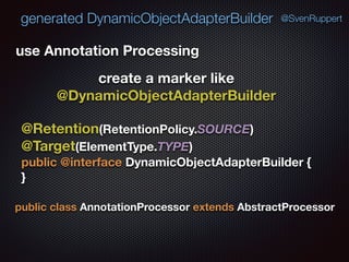 generated DynamicObjectAdapterBuilder @SvenRuppert
use Annotation Processing
create a marker like
@DynamicObjectAdapterBuilder
@Retention(RetentionPolicy.SOURCE) 
@Target(ElementType.TYPE) 
public @interface DynamicObjectAdapterBuilder { 
}
public class AnnotationProcessor extends AbstractProcessor
 
