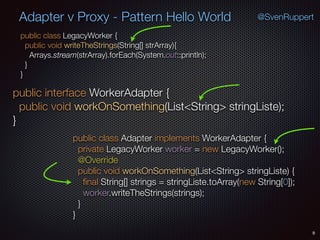 Adapter v Proxy - Pattern Hello World
public class LegacyWorker { 
public void writeTheStrings(String[] strArray){ 
Arrays.stream(strArray).forEach(System.out::println); 
} 
}
9
public interface WorkerAdapter { 
public void workOnSomething(List<String> stringListe); 
}
public class Adapter implements WorkerAdapter { 
private LegacyWorker worker = new LegacyWorker(); 
@Override 
public void workOnSomething(List<String> stringListe) { 
ﬁnal String[] strings = stringListe.toArray(new String[0]); 
worker.writeTheStrings(strings); 
} 
}
@SvenRuppert
 