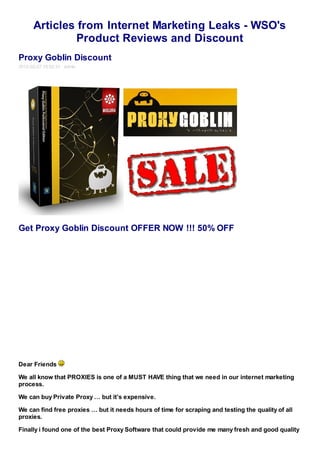 Articles from Internet Marketing Leaks - WSO's
               Product Reviews and Discount
Proxy Goblin Discount
2012-02-27 18:02:31 admin




Get Proxy Goblin Discount OFFER NOW !!! 50% OFF




Dear Friends

We all know that PROXIES is one of a MUST HAVE thing that we need in our internet marketing
process.

We can buy Private Proxy … but it’s expensive.

We can find free proxies … but it needs hours of time for scraping and testing the quality of all
proxies.

Finally i found one of the best Proxy Software that could provide me many fresh and good quality
 