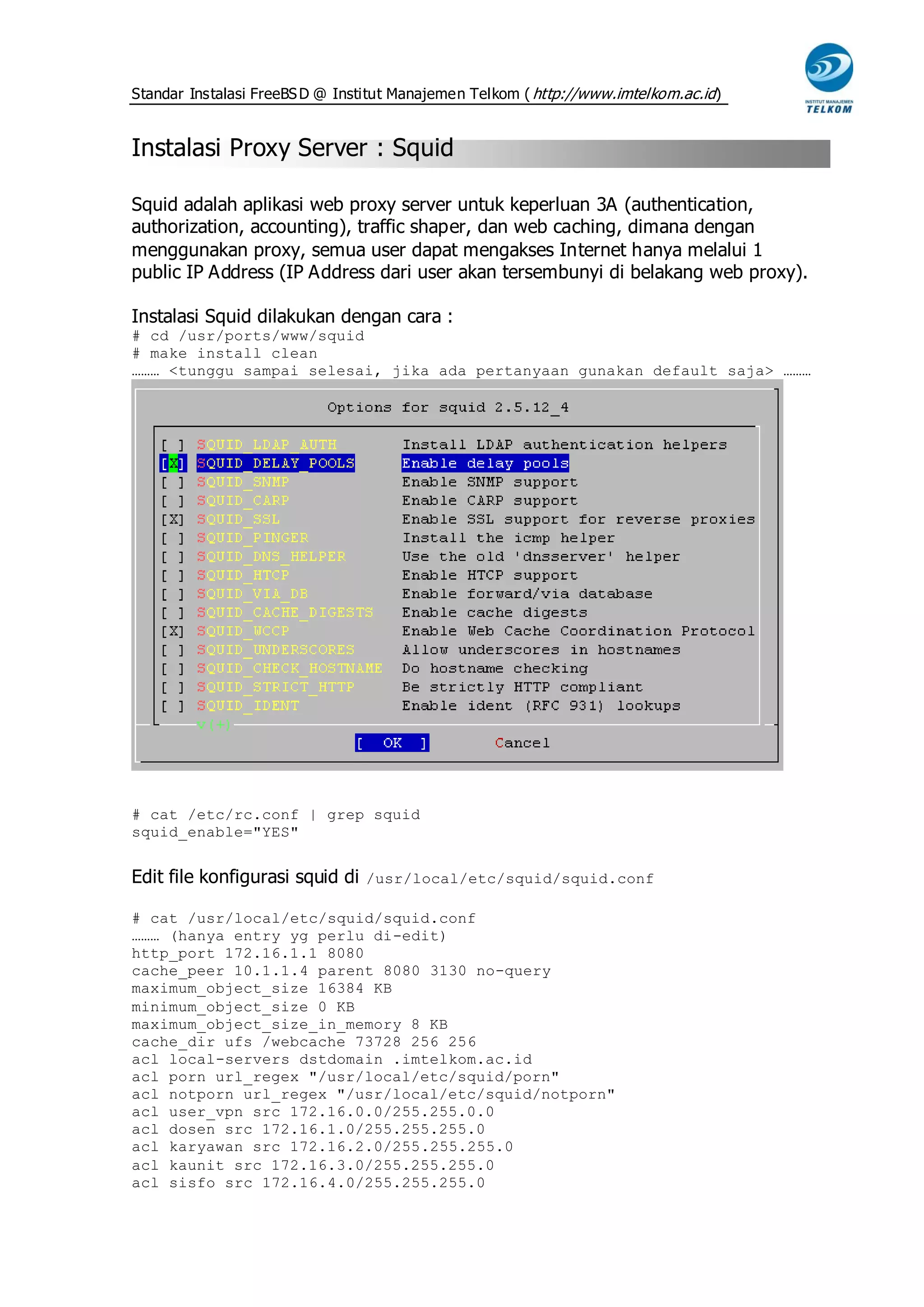 Standar Instalasi FreeBS D @ Institut Manajemen Telkom ( http://www.imtelkom.ac.id)


Instalasi Proxy Server : Squid

Squid adalah aplikasi web proxy server untuk keperluan 3A (authentication,
authorization, accounting), traffic shaper, dan web caching, dimana dengan
menggunakan proxy, semua user dapat mengakses Internet hanya melalui 1
public IP Address (IP Address dari user akan tersembunyi di belakang web proxy).

Instalasi Squid dilakukan dengan cara :
# cd /usr/ports/www/squid
# make install clean
……… <tunggu sampai selesai, jika ada pertanyaan gunakan default saja> ………




# cat /etc/rc.conf | grep squid
squid_enable="YES"


Edit file konfigurasi squid di /usr/local/etc/squid/squid.conf

# cat /usr/local/etc/squid/squid.conf
……… (hanya entry yg perlu di-edit)
http_port 172.16.1.1 8080
cache_peer 10.1.1.4 parent 8080 3130 no-query
maximum_object_size 16384 KB
minimum_object_size 0 KB
maximum_object_size_in_memory 8 KB
cache_dir ufs /webcache 73728 256 256
acl local-servers dstdomain .imtelkom.ac.id
acl porn url_regex "/usr/local/etc/squid/porn"
acl notporn url_regex "/usr/local/etc/squid/notporn"
acl user_vpn src 172.16.0.0/255.255.0.0
acl dosen src 172.16.1.0/255.255.255.0
acl karyawan src 172.16.2.0/255.255.255.0
acl kaunit src 172.16.3.0/255.255.255.0
acl sisfo src 172.16.4.0/255.255.255.0
 