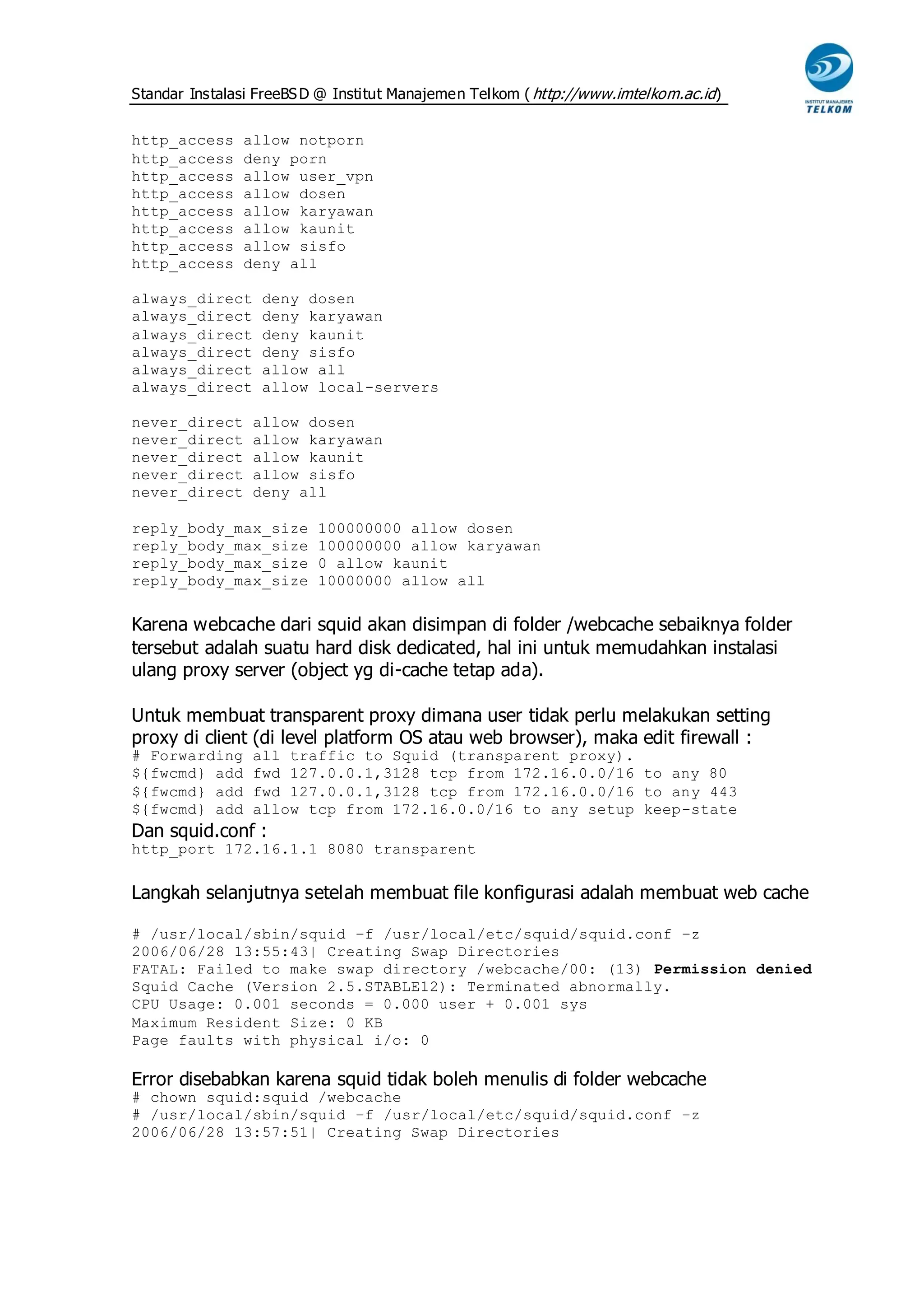 Standar Instalasi FreeBS D @ Institut Manajemen Telkom ( http://www.imtelkom.ac.id)


http_access    allow notporn
http_access    deny porn
http_access    allow user_vpn
http_access    allow dosen
http_access    allow karyawan
http_access    allow kaunit
http_access    allow sisfo
http_access    deny all

always_direct     deny dosen
always_direct     deny karyawan
always_direct     deny kaunit
always_direct     deny sisfo
always_direct     allow all
always_direct     allow local-servers

never_direct     allow dosen
never_direct     allow karyawan
never_direct     allow kaunit
never_direct     allow sisfo
never_direct     deny all

reply_body_max_size       100000000 allow dosen
reply_body_max_size       100000000 allow karyawan
reply_body_max_size       0 allow kaunit
reply_body_max_size       10000000 allow all


Karena webcache dari squid akan disimpan di folder /webcache sebaiknya folder
tersebut adalah suatu hard disk dedicated, hal ini untuk memudahkan instalasi
ulang proxy server (object yg di-cache tetap ada).

Untuk membuat transparent proxy dimana user tidak perlu melakukan setting
proxy di client (di level platform OS atau web browser), maka edit firewall :
# Forwarding     all traffic to Squid (transparent proxy).
${fwcmd} add     fwd 127.0.0.1,3128 tcp from 172.16.0.0/16 to any 80
${fwcmd} add     fwd 127.0.0.1,3128 tcp from 172.16.0.0/16 to any 443
${fwcmd} add     allow tcp from 172.16.0.0/16 to any setup keep-state
Dan squid.conf :
http_port 172.16.1.1 8080 transparent


Langkah selanjutnya setelah membuat file konfigurasi adalah membuat web cache

# /usr/local/sbin/squid –f /usr/local/etc/squid/squid.conf –z
2006/06/28 13:55:43| Creating Swap Directories
FATAL: Failed to make swap directory /webcache/00: (13) Permission denied
Squid Cache (Version 2.5.STABLE12): Terminated abnormally.
CPU Usage: 0.001 seconds = 0.000 user + 0.001 sys
Maximum Resident Size: 0 KB
Page faults with physical i/o: 0

Error disebabkan karena squid tidak boleh menulis di folder webcache
# chown squid:squid /webcache
# /usr/local/sbin/squid –f /usr/local/etc/squid/squid.conf –z
2006/06/28 13:57:51| Creating Swap Directories
 