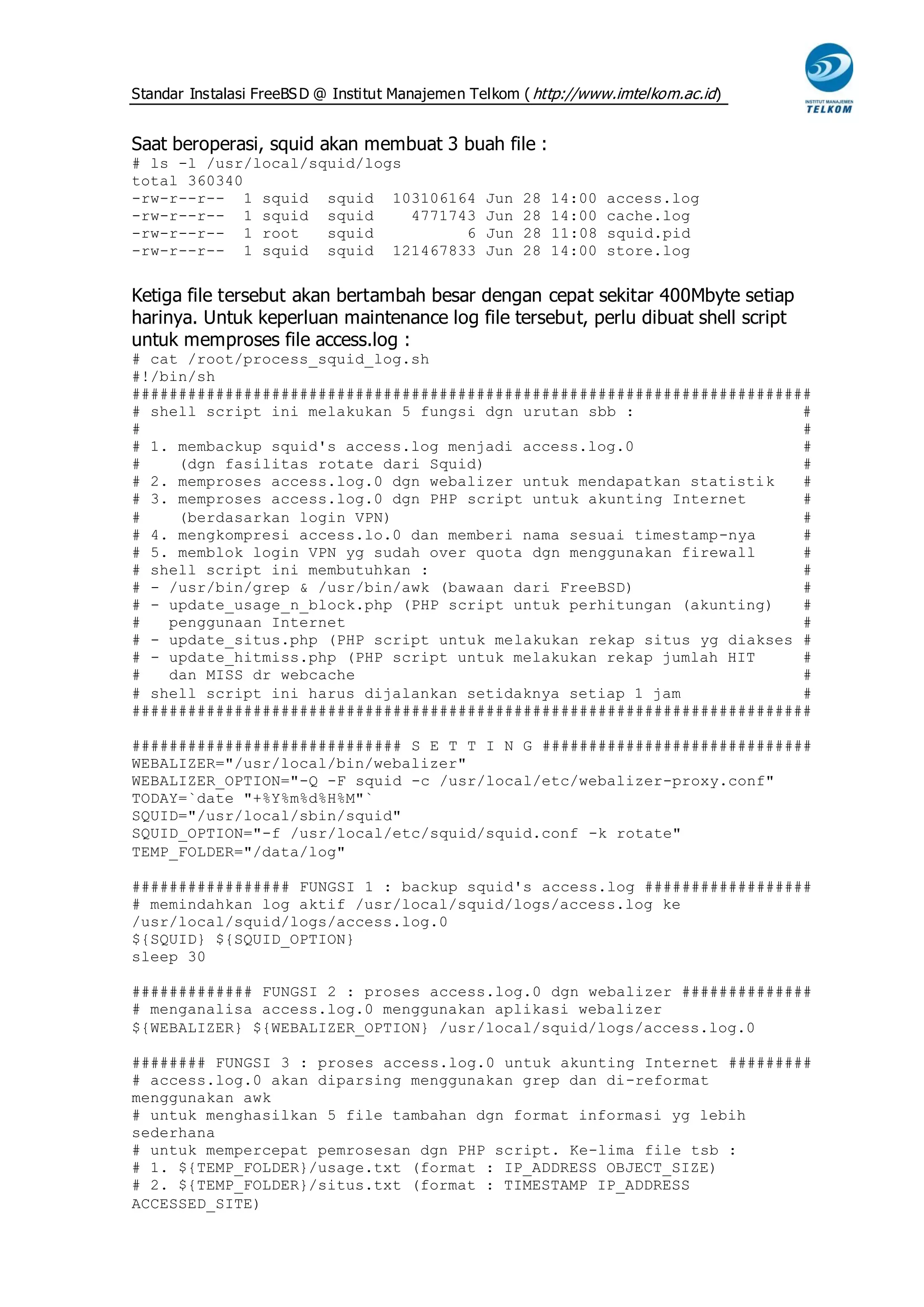 Standar Instalasi FreeBS D @ Institut Manajemen Telkom ( http://www.imtelkom.ac.id)


Saat beroperasi, squid akan membuat 3 buah file :
# ls -l /usr/local/squid/logs
total 360340
-rw-r--r-- 1 squid squid 103106164               Jun   28   14:00   access.log
-rw-r--r-- 1 squid squid      4771743            Jun   28   14:00   cache.log
-rw-r--r-- 1 root    squid          6            Jun   28   11:08   squid.pid
-rw-r--r-- 1 squid squid 121467833               Jun   28   14:00   store.log


Ketiga file tersebut akan bertambah besar dengan cepat sekitar 400Mbyte setiap
harinya. Untuk keperluan maintenance log file tersebut, perlu dibuat shell script
untuk memproses file access.log :
# cat /root/process_squid_log.sh
#!/bin/sh
#########################################################################
# shell script ini melakukan 5 fungsi dgn urutan sbb :                  #
#                                                                       #
# 1. membackup squid's access.log menjadi access.log.0                  #
#    (dgn fasilitas rotate dari Squid)                                  #
# 2. memproses access.log.0 dgn webalizer untuk mendapatkan statistik   #
# 3. memproses access.log.0 dgn PHP script untuk akunting Internet      #
#    (berdasarkan login VPN)                                            #
# 4. mengkompresi access.lo.0 dan memberi nama sesuai timestamp-nya     #
# 5. memblok login VPN yg sudah over quota dgn menggunakan firewall     #
# shell script ini membutuhkan :                                        #
# - /usr/bin/grep & /usr/bin/awk (bawaan dari FreeBSD)                  #
# - update_usage_n_block.php (PHP script untuk perhitungan (akunting)   #
#   penggunaan Internet                                                 #
# - update_situs.php (PHP script untuk melakukan rekap situs yg diakses #
# - update_hitmiss.php (PHP script untuk melakukan rekap jumlah HIT     #
#   dan MISS dr webcache                                                #
# shell script ini harus dijalankan setidaknya setiap 1 jam             #
#########################################################################

############################# S E T T I N G #############################
WEBALIZER="/usr/local/bin/webalizer"
WEBALIZER_OPTION="-Q -F squid -c /usr/local/etc/webalizer-proxy.conf"
TODAY=`date "+%Y%m%d%H%M"`
SQUID="/usr/local/sbin/squid"
SQUID_OPTION="-f /usr/local/etc/squid/squid.conf -k rotate"
TEMP_FOLDER="/data/log"

################# FUNGSI 1 : backup squid's access.log ##################
# memindahkan log aktif /usr/local/squid/logs/access.log ke
/usr/local/squid/logs/access.log.0
${SQUID} ${SQUID_OPTION}
sleep 30

############# FUNGSI 2 : proses access.log.0 dgn webalizer ##############
# menganalisa access.log.0 menggunakan aplikasi webalizer
${WEBALIZER} ${WEBALIZER_OPTION} /usr/local/squid/logs/access.log.0

######## FUNGSI 3 : proses access.log.0 untuk akunting Internet #########
# access.log.0 akan diparsing menggunakan grep dan di-reformat
menggunakan awk
# untuk menghasilkan 5 file tambahan dgn format informasi yg lebih
sederhana
# untuk mempercepat pemrosesan dgn PHP script. Ke-lima file tsb :
# 1. ${TEMP_FOLDER}/usage.txt (format : IP_ADDRESS OBJECT_SIZE)
# 2. ${TEMP_FOLDER}/situs.txt (format : TIMESTAMP IP_ADDRESS
ACCESSED_SITE)
 