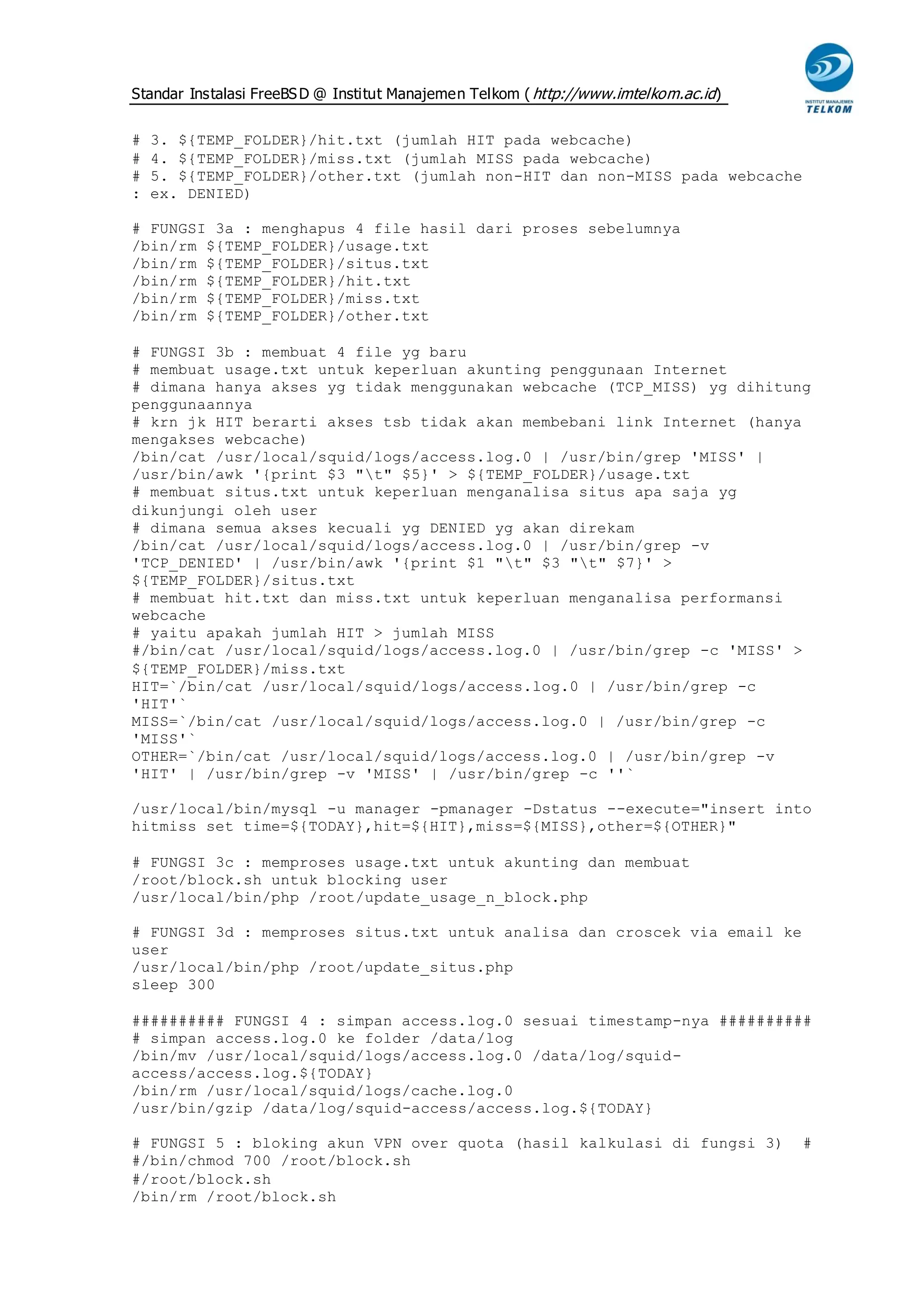 Standar Instalasi FreeBS D @ Institut Manajemen Telkom ( http://www.imtelkom.ac.id)


#   3. ${TEMP_FOLDER}/hit.txt (jumlah HIT pada webcache)
#   4. ${TEMP_FOLDER}/miss.txt (jumlah MISS pada webcache)
#   5. ${TEMP_FOLDER}/other.txt (jumlah non-HIT dan non-MISS pada webcache
:   ex. DENIED)

# FUNGSI 3a : menghapus 4 file hasil dari proses sebelumnya
/bin/rm ${TEMP_FOLDER}/usage.txt
/bin/rm ${TEMP_FOLDER}/situs.txt
/bin/rm ${TEMP_FOLDER}/hit.txt
/bin/rm ${TEMP_FOLDER}/miss.txt
/bin/rm ${TEMP_FOLDER}/other.txt

# FUNGSI 3b : membuat 4 file yg baru
# membuat usage.txt untuk keperluan akunting penggunaan Internet
# dimana hanya akses yg tidak menggunakan webcache (TCP_MISS) yg dihitung
penggunaannya
# krn jk HIT berarti akses tsb tidak akan membebani link Internet (hanya
mengakses webcache)
/bin/cat /usr/local/squid/logs/access.log.0 | /usr/bin/grep 'MISS' |
/usr/bin/awk '{print $3 "t" $5}' > ${TEMP_FOLDER}/usage.txt
# membuat situs.txt untuk keperluan menganalisa situs apa saja yg
dikunjungi oleh user
# dimana semua akses kecuali yg DENIED yg akan direkam
/bin/cat /usr/local/squid/logs/access.log.0 | /usr/bin/grep -v
'TCP_DENIED' | /usr/bin/awk '{print $1 "t" $3 "t" $7}' >
${TEMP_FOLDER}/situs.txt
# membuat hit.txt dan miss.txt untuk keperluan menganalisa performansi
webcache
# yaitu apakah jumlah HIT > jumlah MISS
#/bin/cat /usr/local/squid/logs/access.log.0 | /usr/bin/grep -c 'MISS' >
${TEMP_FOLDER}/miss.txt
HIT=`/bin/cat /usr/local/squid/logs/access.log.0 | /usr/bin/grep -c
'HIT'`
MISS=`/bin/cat /usr/local/squid/logs/access.log.0 | /usr/bin/grep -c
'MISS'`
OTHER=`/bin/cat /usr/local/squid/logs/access.log.0 | /usr/bin/grep -v
'HIT' | /usr/bin/grep -v 'MISS' | /usr/bin/grep -c ''`

/usr/local/bin/mysql -u manager -pmanager -Dstatus --execute="insert into
hitmiss set time=${TODAY},hit=${HIT},miss=${MISS},other=${OTHER}"

# FUNGSI 3c : memproses usage.txt untuk akunting dan membuat
/root/block.sh untuk blocking user
/usr/local/bin/php /root/update_usage_n_block.php

# FUNGSI 3d : memproses situs.txt untuk analisa dan croscek via email ke
user
/usr/local/bin/php /root/update_situs.php
sleep 300

########## FUNGSI 4 : simpan access.log.0 sesuai timestamp-nya ##########
# simpan access.log.0 ke folder /data/log
/bin/mv /usr/local/squid/logs/access.log.0 /data/log/squid-
access/access.log.${TODAY}
/bin/rm /usr/local/squid/logs/cache.log.0
/usr/bin/gzip /data/log/squid-access/access.log.${TODAY}

# FUNGSI 5 : bloking akun VPN over quota (hasil kalkulasi di fungsi 3)                #
#/bin/chmod 700 /root/block.sh
#/root/block.sh
/bin/rm /root/block.sh
 