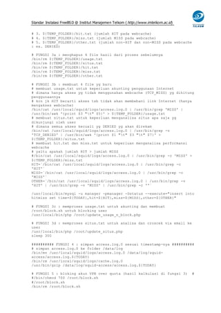 Standar Instalasi FreeBS D @ Institut Manajemen Telkom ( http://www.imtelkom.ac.id)


#   3. ${TEMP_FOLDER}/hit.txt (jumlah HIT pada webcache)
#   4. ${TEMP_FOLDER}/miss.txt (jumlah MISS pada webcache)
#   5. ${TEMP_FOLDER}/other.txt (jumlah non-HIT dan non-MISS pada webcache
:   ex. DENIED)

# FUNGSI 3a : menghapus 4 file hasil dari proses sebelumnya
/bin/rm ${TEMP_FOLDER}/usage.txt
/bin/rm ${TEMP_FOLDER}/situs.txt
/bin/rm ${TEMP_FOLDER}/hit.txt
/bin/rm ${TEMP_FOLDER}/miss.txt
/bin/rm ${TEMP_FOLDER}/other.txt

# FUNGSI 3b : membuat 4 file yg baru
# membuat usage.txt untuk keperluan akunting penggunaan Internet
# dimana hanya akses yg tidak menggunakan webcache (TCP_MISS) yg dihitung
penggunaannya
# krn jk HIT berarti akses tsb tidak akan membebani link Internet (hanya
mengakses webcache)
/bin/cat /usr/local/squid/logs/access.log.0 | /usr/bin/grep 'MISS' |
/usr/bin/awk '{print $3 "t" $5}' > ${TEMP_FOLDER}/usage.txt
# membuat situs.txt untuk keperluan menganalisa situs apa saja yg
dikunjungi oleh user
# dimana semua akses kecuali yg DENIED yg akan direkam
/bin/cat /usr/local/squid/logs/access.log.0 | /usr/bin/grep -v
'TCP_DENIED' | /usr/bin/awk '{print $1 "t" $3 "t" $7}' >
${TEMP_FOLDER}/situs.txt
# membuat hit.txt dan miss.txt untuk keperluan menganalisa performansi
webcache
# yaitu apakah jumlah HIT > jumlah MISS
#/bin/cat /usr/local/squid/logs/access.log.0 | /usr/bin/grep -c 'MISS' >
${TEMP_FOLDER}/miss.txt
HIT=`/bin/cat /usr/local/squid/logs/access.log.0 | /usr/bin/grep -c
'HIT'`
MISS=`/bin/cat /usr/local/squid/logs/access.log.0 | /usr/bin/grep -c
'MISS'`
OTHER=`/bin/cat /usr/local/squid/logs/access.log.0 | /usr/bin/grep -v
'HIT' | /usr/bin/grep -v 'MISS' | /usr/bin/grep -c ''`

/usr/local/bin/mysql -u manager -pmanager -Dstatus --execute="insert into
hitmiss set time=${TODAY},hit=${HIT},miss=${MISS},other=${OTHER}"

# FUNGSI 3c : memproses usage.txt untuk akunting dan membuat
/root/block.sh untuk blocking user
/usr/local/bin/php /root/update_usage_n_block.php

# FUNGSI 3d : memproses situs.txt untuk analisa dan croscek via email ke
user
/usr/local/bin/php /root/update_situs.php
sleep 300

########## FUNGSI 4 : simpan access.log.0 sesuai timestamp-nya ##########
# simpan access.log.0 ke folder /data/log
/bin/mv /usr/local/squid/logs/access.log.0 /data/log/squid-
access/access.log.${TODAY}
/bin/rm /usr/local/squid/logs/cache.log.0
/usr/bin/gzip /data/log/squid-access/access.log.${TODAY}

# FUNGSI 5 : bloking akun VPN over quota (hasil kalkulasi di fungsi 3)                #
#/bin/chmod 700 /root/block.sh
#/root/block.sh
/bin/rm /root/block.sh
 