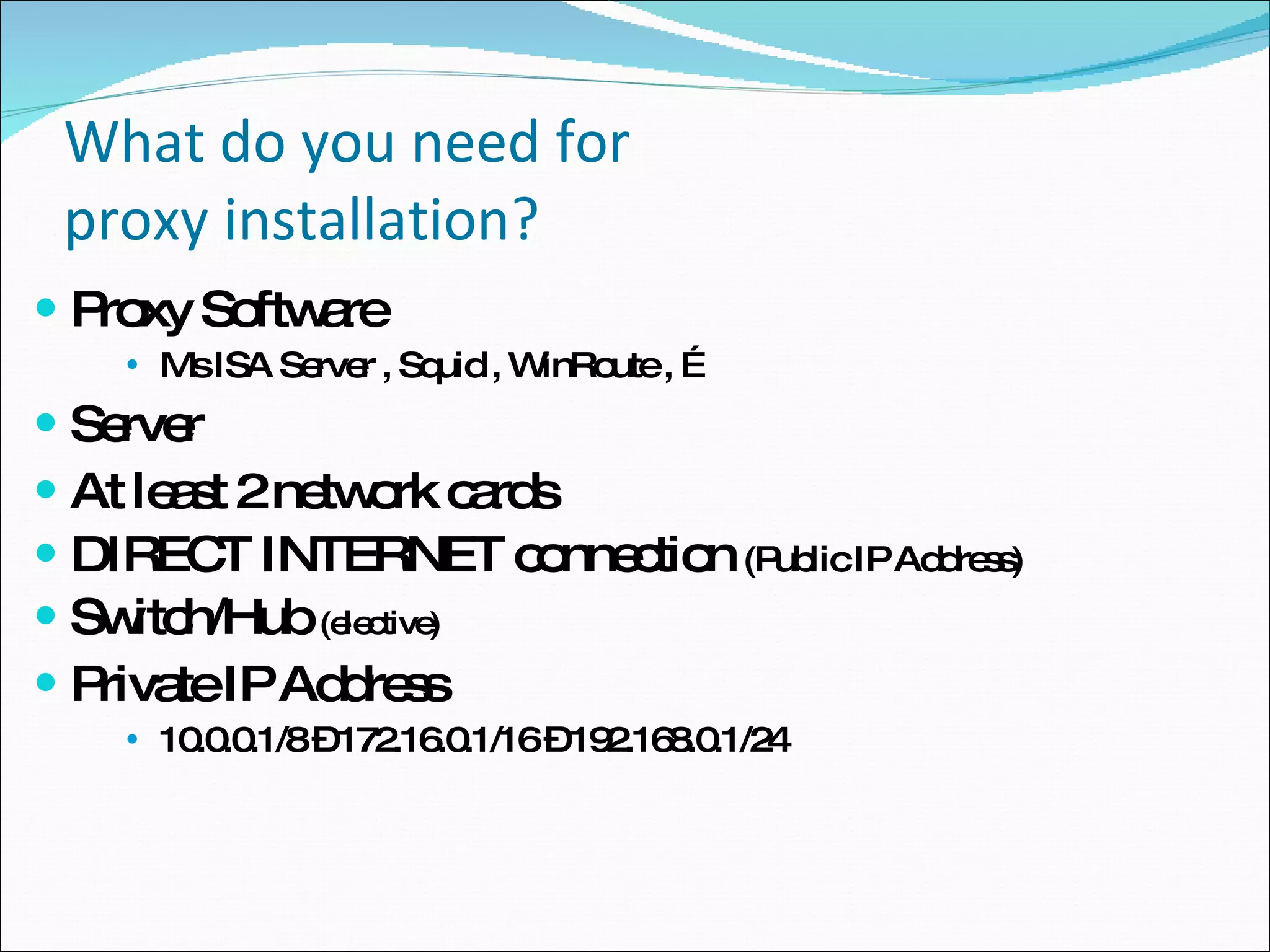 What do you need for  proxy installation? Proxy Software Ms ISA Server , Squid , WinRoute , … Server At least 2 network cards DIRECT INTERNET connection  (Public IP Address) Switch/Hub  (elective)  Private IP Address 10.0.0.1/8 – 172.16.0.1/16 – 192.168.0.1/24 