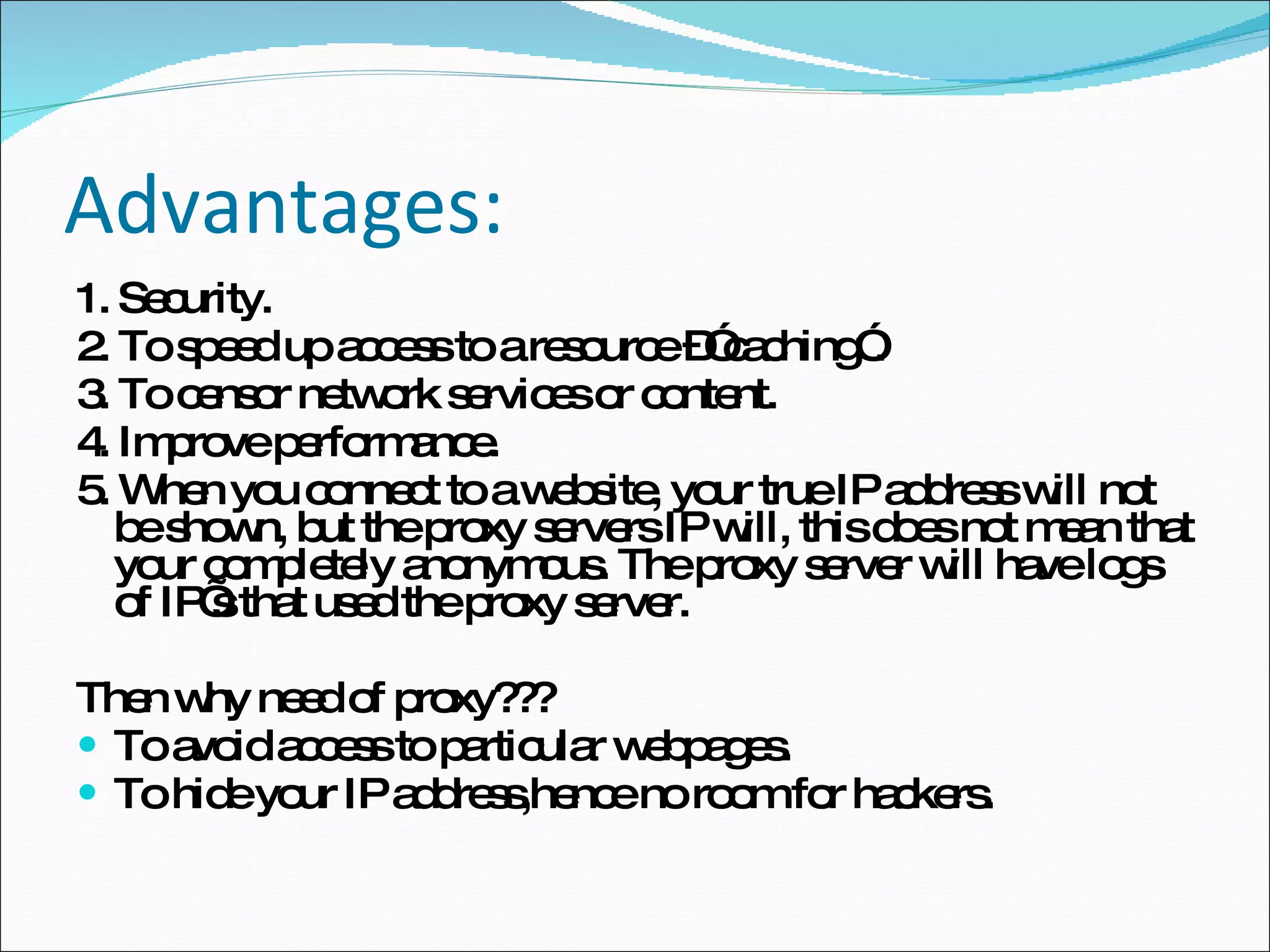 Advantages: 1. Security. 2. To speed up access to a resource –”caching”. 3. To censor network services or content. 4. Improve performance. 5. When you connect to a website, your true IP address will not be shown, but the proxy servers IP will, this does not mean that your completely anonymous. The proxy server will have logs of IP’s that used the proxy server.  Then why need of proxy??? To avoid access to particular webpages. To hide your IP address,hence no room for hackers. 