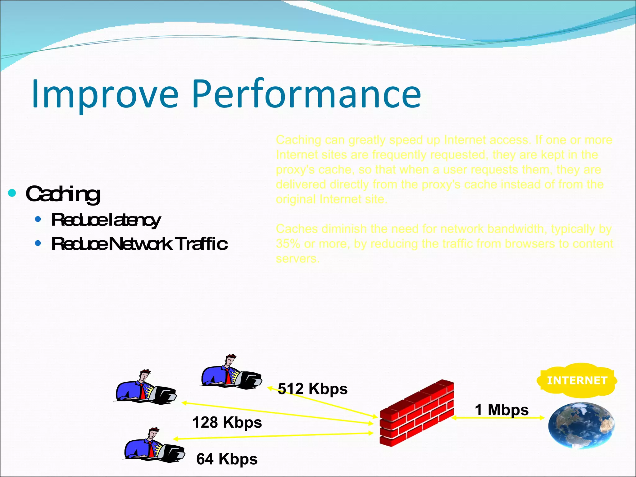 Improve Performance Caching Reduce latency Reduce Network Traffic Caching can greatly speed up Internet access. If one or more Internet sites are frequently requested, they are kept in the proxy's cache, so that when a user requests them, they are delivered directly from the proxy's cache instead of from the original Internet site. Caches diminish the need for network bandwidth, typically by 35% or more, by reducing the traffic from browsers to content servers. INTERNET 64 Kbps 128 Kbps 512 Kbps 1 Mbps 