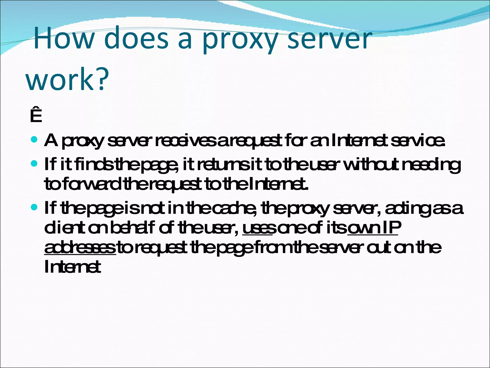 How does a proxy server work?    A proxy server receives a request for an Internet service. If it finds the page, it returns it to the user without needing to forward the request to the Internet. If the page is not in the cache, the proxy server, acting as a client on behalf of the user,  uses  one of its  own IP addresses  to request the page from the server out on the Internet 