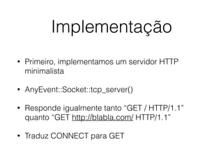 Implementação
• Primeiro, implementamos um servidor HTTP
minimalista
• AnyEvent::Socket::tcp_server()
• Responde igualmente tanto “GET / HTTP/1.1”
quanto “GET http://blabla.com/ HTTP/1.1”
• Traduz CONNECT para GET
 