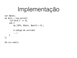 Implementação
our %pool;
my $srv = tcp_server(
'127.0.0.1' => 0,
sub {
my ($fh, $host, $port) = @_;
# código do servidor
...;
}
);
AE->cv->wait;
 