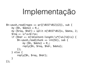 Implementação
$h->push_read(regex => qr{(015?012){2}}, sub {
my ($h, $data) = @_;
my ($req, $hdr) = split m{015?012}x, $data, 2;
$req =~ s/s+$//sx;
if ($hdr =~ m{bContent-length:s*(d+)b}is) {
$h->push_read(chunk => int($1), sub {
my ($h, $data) = @_;
reply($h, $req, $hdr, $data);
});
} else {
reply($h, $req, $hdr);
}
});
 