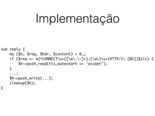 Implementação
sub reply {
my ($h, $req, $hdr, $content) = @_;
if ($req =~ m{^CONNECTs+([w.-]+):(d+)s+(HTTP/1.[01])$}ix) {
$h->push_read(tls_autostart => ‘accept’);
}
...;
$h->push_write(...);
cleanup($h);
}
 