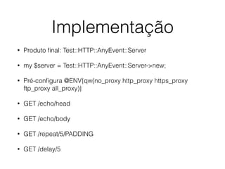 Implementação
• Produto ﬁnal: Test::HTTP::AnyEvent::Server
• my $server = Test::HTTP::AnyEvent::Server->new;
• Pré-conﬁgura @ENV{qw(no_proxy http_proxy https_proxy
ftp_proxy all_proxy)}
• GET /echo/head
• GET /echo/body
• GET /repeat/5/PADDING
• GET /delay/5
 