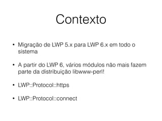 Contexto
• Migração de LWP 5.x para LWP 6.x em todo o
sistema
• A partir do LWP 6, vários módulos não mais fazem
parte da distribuição libwww-perl!
• LWP::Protocol::https
• LWP::Protocol::connect
 
