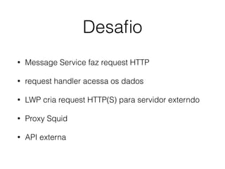 Desaﬁo
• Message Service faz request HTTP
• request handler acessa os dados
• LWP cria request HTTP(S) para servidor externdo
• Proxy Squid
• API externa
 