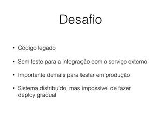 Desaﬁo
• Código legado
• Sem teste para a integração com o serviço externo
• Importante demais para testar em produção
• Sistema distribuído, mas impossível de fazer
deploy gradual
 