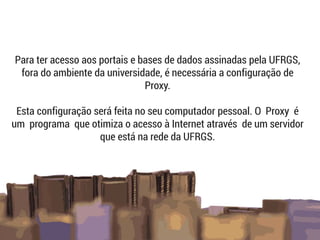 Para ter acesso aos portais e bases de dados assinadas pela UFRGS,
fora do ambiente da universidade, é necessária a configuração de
Proxy.
Esta configuração será feita no seu computador pessoal. O Proxy é
um programa que otimiza o acesso à Internet através de um servidor
que está na rede da UFRGS.
 