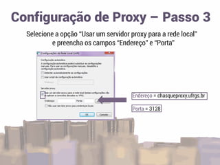 Selecione a opção “Usar um servidor proxy para a rede local”
e preencha os campos “Endereço” e “Porta”
Configuração de Proxy – Passo 3
Endereço = chasqueproxy.ufrgs.br
Porta = 3128
 