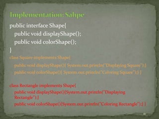 11
public interface Shape{
public void displayShape();
public void colorShape();
}
class Square implements Shape{
public void displayShape(){ System.out.println("Displaying Square");}
public void colorShape(){ System.out.println("Coloring Square");} }
class Rectangle implements Shape{
public void displayShape(){System.out.println("Displaying
Rectangle");}
public void colorShape(){System.out.println("Coloring Rectangle");} }
 