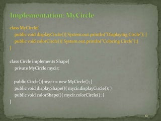 12
class MyCircle{
public void displayCircle(){ System.out.println("Displaying Circle"); }
public void colorCircle(){ System.out.println("Coloring Circle");}
}
class Circle implements Shape{
private MyCircle mycir;
public Circle(){mycir = new MyCircle(); }
public void displayShape(){ mycir.displayCircle(); }
public void colorShape(){ mycir.colorCircle(); }
}
 