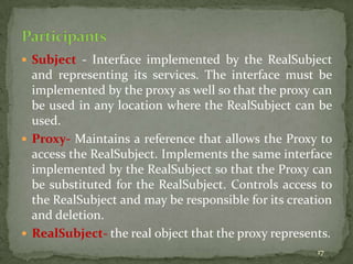 17
 Subject - Interface implemented by the RealSubject
and representing its services. The interface must be
implemented by the proxy as well so that the proxy can
be used in any location where the RealSubject can be
used.
 Proxy- Maintains a reference that allows the Proxy to
access the RealSubject. Implements the same interface
implemented by the RealSubject so that the Proxy can
be substituted for the RealSubject. Controls access to
the RealSubject and may be responsible for its creation
and deletion.
 RealSubject- the real object that the proxy represents.
 