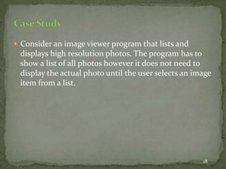 18
 Consider an image viewer program that lists and
displays high resolution photos. The program has to
show a list of all photos however it does not need to
display the actual photo until the user selects an image
item from a list.
 