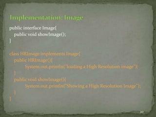 20
public interface Image{
public void showImage();
}
class HRImage implements Image{
public HRImage(){
System.out.println("loading a High Resolution image");
}
public void showImage(){
System.out.println("Showing a High Resolution Image");
}
}
 