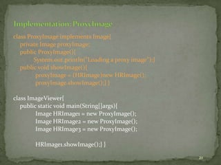 21
class ProxyImage implements Image{
private Image proxyImage;
public ProxyImage(){
System.out.println("Loading a proxy image");}
public void showImage(){
proxyImage = (HRImage)new HRImage();
proxyImage.showImage();} }
class ImageViewer{
public static void main(String[]args){
Image HRImage1 = new ProxyImage();
Image HRImage2 = new ProxyImage();
Image HRImage3 = new ProxyImage();
HRImage1.showImage();} }
 