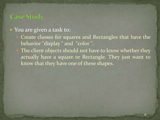 6
 You are given a task to:
 Create classes for squares and Rectangles that have the
behavior "display " and "color ".
 The client objects should not have to know whether they
actually have a square or Rectangle. They just want to
know that they have one of these shapes.
 