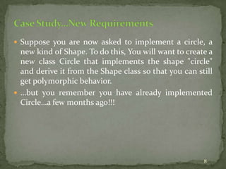 8
 Suppose you are now asked to implement a circle, a
new kind of Shape. To do this, You will want to create a
new class Circle that implements the shape "circle"
and derive it from the Shape class so that you can still
get polymorphic behavior.
 …but you remember you have already implemented
Circle…a few months ago!!!
 