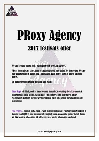 www.proxyagency.com
PRoxy Agency
2017 festivals offer
We are London based artist management & booking agency.
PRoxy team always takes time to cautiously pick new artists for the roster. We are
now representing 4 bands and 1 solo artist. Each one of them is better than the
others.
On our roster you‟re find anything you want:
Dead Days – British, rock – band formed in early 2016 citing their key musical
influences as Billy Talent, Green Day, Foo Fighters, and Biffy Clyro. Their
electrifying approact to song-writing makes them an exciting new band for any
music lover
Fire Fences – British, indie rock – with musical influences ranging from Mumford &
Sons to Foo Fighters and instruments ranging from an acoustic guitar to full drum
kit this band is a beautiful blend between acoustic, alternative and rock
 