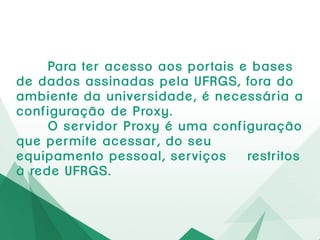 Para teracessoaosportaise basesde dadosassinadaspela
UFRGS,foradoambientedauniversidade,é necessáriaa
configuraçãode Proxy.
O servidorProxyé umaconfiguraçãoque permiteacessar,do
seu equipamentopessoal,serviços restritosà redeUFRGS.
 