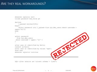 - -
ARE THEY REAL WORKAROUNDS?
31/01/20196Proxy User Authentication
whenever sqlerror exit
column password new_value pw
declare
l_passwd varchar2(45);
begin
select password into l_passwd from sys.dba_users where username =
upper('&1');
end;
/
select password
from sys.dba_users
where username = upper( '&1' )
/
alter user &1 identified by Hello;
connect &1/hello
alter user &1 identified by values '&pw';
show user
whenever sqlerror continue
SQL> alter session set current schema = ‘john’;
 