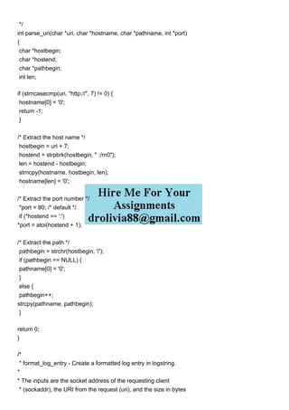 */
int parse_uri(char *uri, char *hostname, char *pathname, int *port)
{
char *hostbegin;
char *hostend;
char *pathbegin;
int len;
if (strncasecmp(uri, "http://", 7) != 0) {
hostname[0] = '0';
return -1;
}
/* Extract the host name */
hostbegin = uri + 7;
hostend = strpbrk(hostbegin, " :/rn0");
len = hostend - hostbegin;
strncpy(hostname, hostbegin, len);
hostname[len] = '0';
/* Extract the port number */
*port = 80; /* default */
if (*hostend == ':')
*port = atoi(hostend + 1);
/* Extract the path */
pathbegin = strchr(hostbegin, '/');
if (pathbegin == NULL) {
pathname[0] = '0';
}
else {
pathbegin++;
strcpy(pathname, pathbegin);
}
return 0;
}
/*
* format_log_entry - Create a formatted log entry in logstring.
*
* The inputs are the socket address of the requesting client
* (sockaddr), the URI from the request (uri), and the size in bytes
 