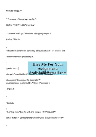 #include "csapp.h"
/* The name of the proxy's log file */
#define PROXY_LOG "proxy.log"
/* Undefine this if you don't want debugging output */
#define DEBUG
/*
* This struct remembers some key attributes of an HTTP request and
* the thread that is processing it.
*/
typedef struct {
int myid; /* used to identify threads in debug messages */
int connfd; /* Connected file descriptor */
struct sockaddr_in clientaddr; /* Client IP address */
} arglist_t;
/*
* Globals
*/
FILE *log_file; /* Log file with one line per HTTP request */
sem_t mutex; /* Semaphore for when mutual exclusion is needed */
/*
 