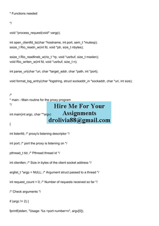 * Functions needed
*/
void *process_request(void* vargp);
int open_clientfd_ts(char *hostname, int port, sem_t *mutexp);
ssize_t Rio_readn_w(int fd, void *ptr, size_t nbytes);
ssize_t Rio_readlineb_w(rio_t *rp, void *usrbuf, size_t maxlen);
void Rio_writen_w(int fd, void *usrbuf, size_t n);
int parse_uri(char *uri, char *target_addr, char *path, int *port);
void format_log_entry(char *logstring, struct sockaddr_in *sockaddr, char *uri, int size);
/*
* main - Main routine for the proxy program
*/
int main(int argc, char **argv)
{
int listenfd; /* proxy's listening descriptor */
int port; /* port the proxy is listening on */
pthread_t tid; /* Pthread thread id */
int clientlen; /* Size in bytes of the client socket address */
arglist_t *argp = NULL; /* Argument struct passed to a thread */
int request_count = 0; /* Number of requests received so far */
/* Check arguments */
if (argc != 2) {
fprintf(stderr, "Usage: %s <port number>n", argv[0]);
 