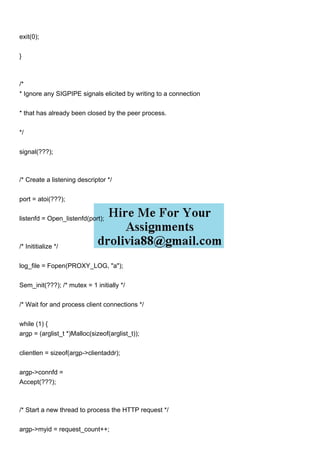 exit(0);
}
/*
* Ignore any SIGPIPE signals elicited by writing to a connection
* that has already been closed by the peer process.
*/
signal(???);
/* Create a listening descriptor */
port = atoi(???);
listenfd = Open_listenfd(port);
/* Inititialize */
log_file = Fopen(PROXY_LOG, "a");
Sem_init(???); /* mutex = 1 initially */
/* Wait for and process client connections */
while (1) {
argp = (arglist_t *)Malloc(sizeof(arglist_t));
clientlen = sizeof(argp->clientaddr);
argp->connfd =
Accept(???);
/* Start a new thread to process the HTTP request */
argp->myid = request_count++;
 