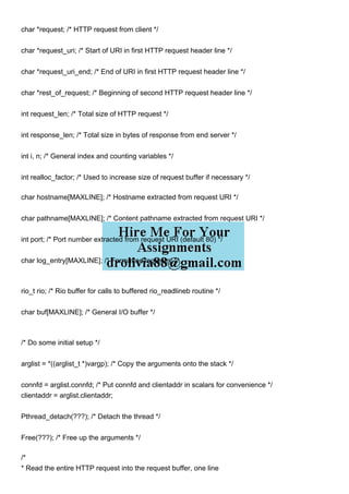 char *request; /* HTTP request from client */
char *request_uri; /* Start of URI in first HTTP request header line */
char *request_uri_end; /* End of URI in first HTTP request header line */
char *rest_of_request; /* Beginning of second HTTP request header line */
int request_len; /* Total size of HTTP request */
int response_len; /* Total size in bytes of response from end server */
int i, n; /* General index and counting variables */
int realloc_factor; /* Used to increase size of request buffer if necessary */
char hostname[MAXLINE]; /* Hostname extracted from request URI */
char pathname[MAXLINE]; /* Content pathname extracted from request URI */
int port; /* Port number extracted from request URI (default 80) */
char log_entry[MAXLINE]; /* Formatted log entry */
rio_t rio; /* Rio buffer for calls to buffered rio_readlineb routine */
char buf[MAXLINE]; /* General I/O buffer */
/* Do some initial setup */
arglist = *((arglist_t *)vargp); /* Copy the arguments onto the stack */
connfd = arglist.connfd; /* Put connfd and clientaddr in scalars for convenience */
clientaddr = arglist.clientaddr;
Pthread_detach(???); /* Detach the thread */
Free(???); /* Free up the arguments */
/*
* Read the entire HTTP request into the request buffer, one line
 