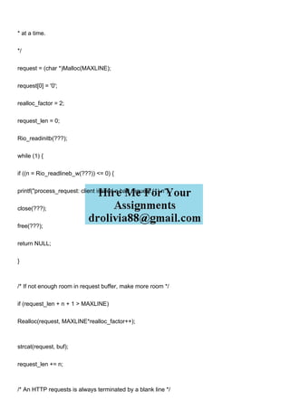 * at a time.
*/
request = (char *)Malloc(MAXLINE);
request[0] = '0';
realloc_factor = 2;
request_len = 0;
Rio_readinitb(???);
while (1) {
if ((n = Rio_readlineb_w(???)) <= 0) {
printf("process_request: client issued a bad request (1).n");
close(???);
free(???);
return NULL;
}
/* If not enough room in request buffer, make more room */
if (request_len + n + 1 > MAXLINE)
Realloc(request, MAXLINE*realloc_factor++);
strcat(request, buf);
request_len += n;
/* An HTTP requests is always terminated by a blank line */
 