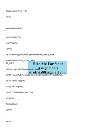 if (strcmp(buf, "rn") == 0)
break;
}
#if defined(DEBUG)
{
struct hostent *hp;
char *haddrp;
P(???);
hp = Gethostbyaddr((char *)&clientaddr.sin_addr.s_addr,
sizeof(clientaddr.sin_addr.s_addr),
AF_INET);
haddrp = inet_ntoa(clientaddr.sin_addr);
printf("Thread %d: Received request from %s (%s):n", arglist.myid,
hp->h_name, haddrp);
printf("%s", request);
printf("*** End of Request ***n");
printf("n");
fflush(stdout);
V(???);
}
#endif
 