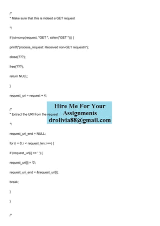 /*
* Make sure that this is indeed a GET request
*/
if (strncmp(request, "GET ", strlen("GET "))) {
printf("process_request: Received non-GET requestn");
close(???);
free(???);
return NULL;
}
request_uri = request + 4;
/*
* Extract the URI from the request
*/
request_uri_end = NULL;
for (i = 0; i < request_len; i++) {
if (request_uri[i] == ' ') {
request_uri[i] = '0';
request_uri_end = &request_uri[i];
break;
}
}
/*
 
