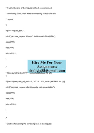 * If we hit the end of the request without encountering a
* terminating blank, then there is something screwy with the
* request
*/
if ( i == request_len ) {
printf("process_request: Couldn't find the end of the URIn");
close(???);
free(???);
return NULL;
}
/*
* Make sure that the HTTP version field follows the URI
*/
if (strncmp(request_uri_end + 1, "HTTP/1.1rn", strlen("HTTP/1.1rn"))) {
printf("process_request: client issued a bad request (4).n");
close(???);
free(???);
return NULL;
}
/*
* We'll be forwarding the remaining lines in the request
 