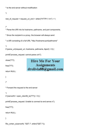 * to the end server without modification
*/
rest_of_request = request_uri_end + strlen("HTTP/1.1rn") + 1;
/*
* Parse the URI into its hostname, pathname, and port components.
* Since the recipient is a proxy, the browser will always send
* a URI consisting of a full URL "http://hostname:port/pathname"
*/
if (parse_uri(request_uri, hostname, pathname, &port) < 0) {
printf("process_request: cannot parse urin");
close(???);
free(???);
return NULL;
}
/*
* Forward the request to the end server
*/
if ((serverfd = open_clientfd_ts(???)) < 0) {
printf("process_request: Unable to connect to end server.n");
free(???);
return NULL;
}
Rio_writen_w(serverfd, "GET /", strlen("GET /"));
 